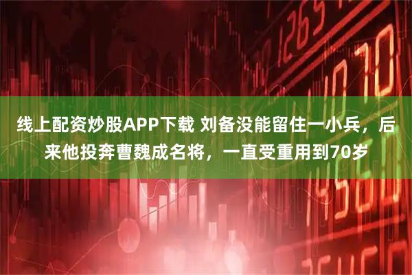 线上配资炒股APP下载 刘备没能留住一小兵，后来他投奔曹魏成名将，一直受重用到70岁