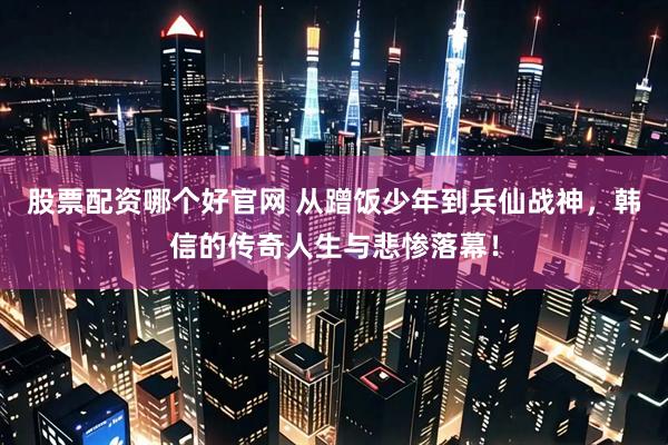 股票配资哪个好官网 从蹭饭少年到兵仙战神，韩信的传奇人生与悲惨落幕！