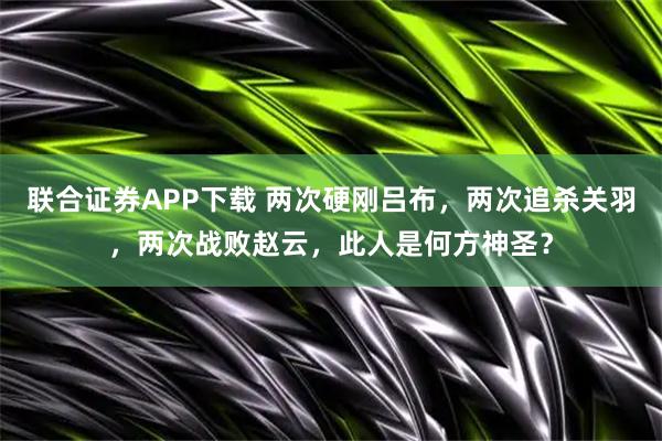 联合证券APP下载 两次硬刚吕布，两次追杀关羽，两次战败赵云，此人是何方神圣？