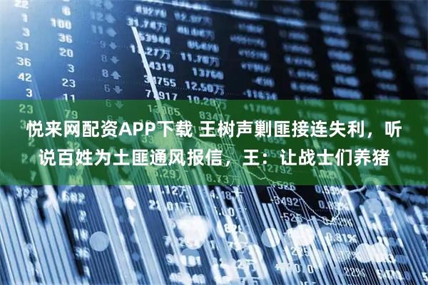悦来网配资APP下载 王树声剿匪接连失利，听说百姓为土匪通风报信，王：让战士们养猪