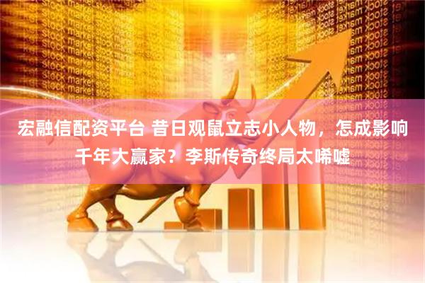 宏融信配资平台 昔日观鼠立志小人物，怎成影响千年大赢家？李斯传奇终局太唏嘘