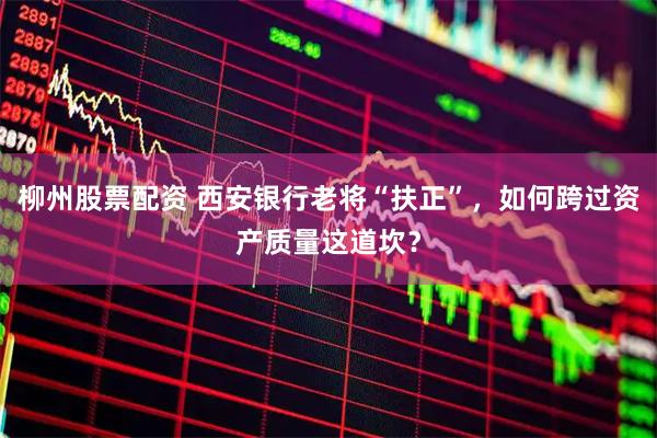 柳州股票配资 西安银行老将“扶正”，如何跨过资产质量这道坎？
