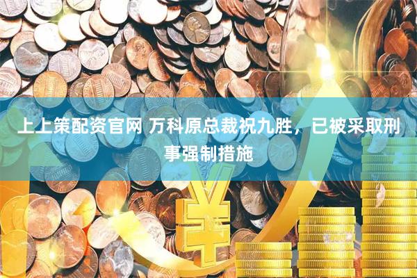 上上策配资官网 万科原总裁祝九胜，已被采取刑事强制措施
