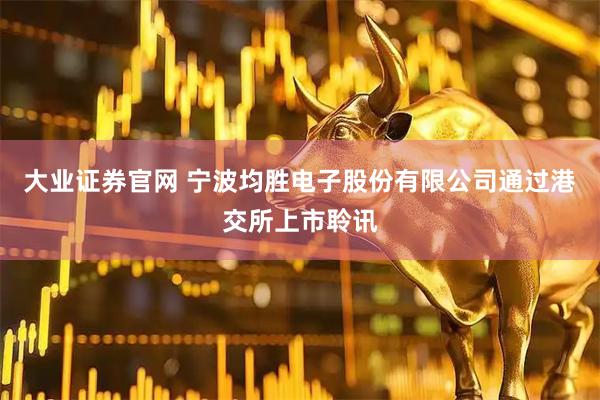大业证券官网 宁波均胜电子股份有限公司通过港交所上市聆讯