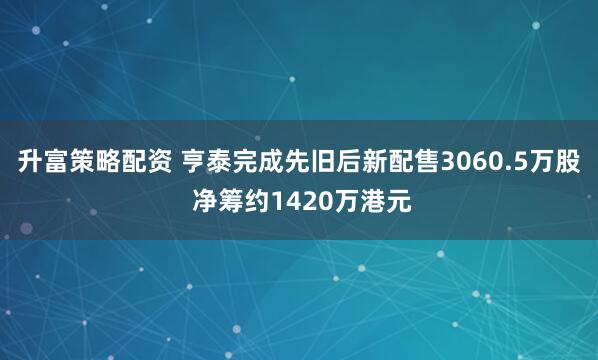 升富策略配资 亨泰完成先旧后新配售3060.5万股 净筹约1420万港元