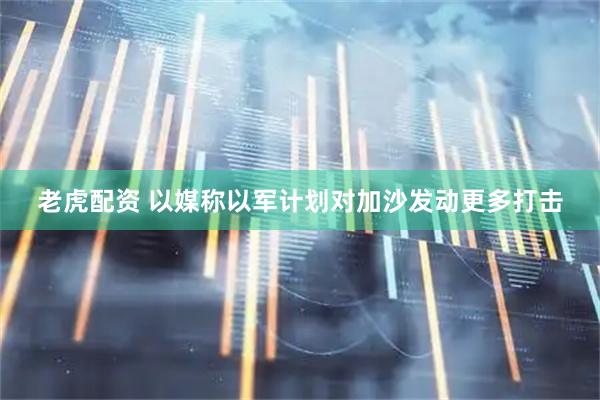 老虎配资 以媒称以军计划对加沙发动更多打击