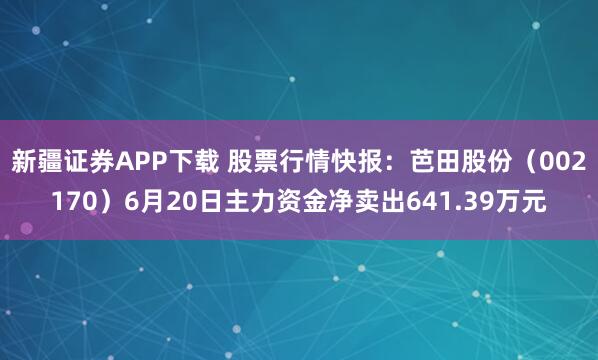 新疆证券APP下载 股票行情快报：芭田股份（002170）6月20日主力资金净卖出641.39万元