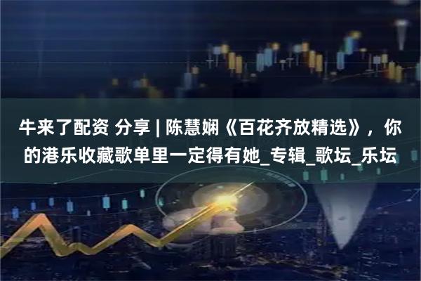 牛来了配资 分享 | 陈慧娴《百花齐放精选》，你的港乐收藏歌单里一定得有她_专辑_歌坛_乐坛