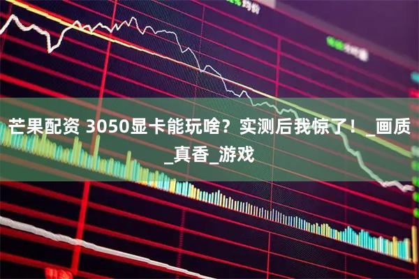 芒果配资 3050显卡能玩啥？实测后我惊了！_画质_真香_游戏