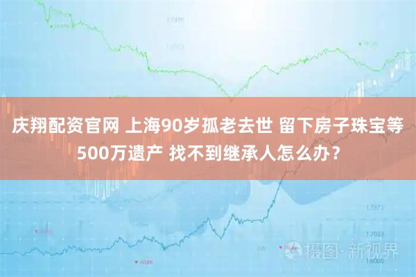 庆翔配资官网 上海90岁孤老去世 留下房子珠宝等500万遗产 找不到继承人怎么办？
