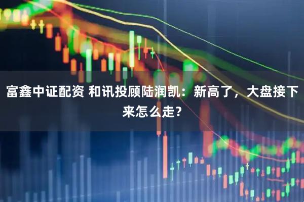 富鑫中证配资 和讯投顾陆润凯：新高了，大盘接下来怎么走？