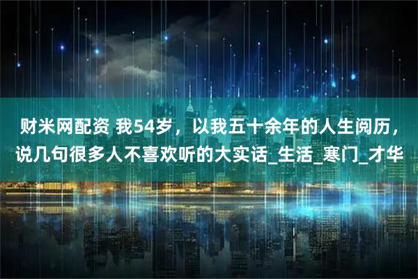 财米网配资 我54岁，以我五十余年的人生阅历，说几句很多人不喜欢听的大实话_生活_寒门_才华