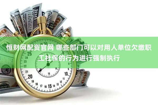 恒财网配资官网 哪些部门可以对用人单位欠缴职工社保的行为进行强制执行