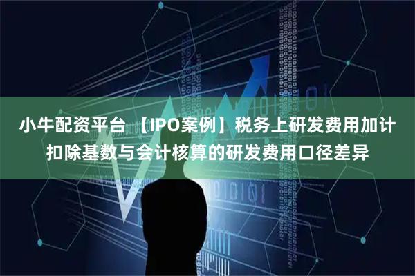 小牛配资平台 【IPO案例】税务上研发费用加计扣除基数与会计核算的研发费用口径差异