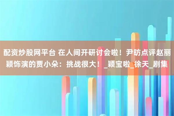 配资炒股网平台 在人间开研讨会啦！尹昉点评赵丽颖饰演的贾小朵：挑战很大！_颖宝啦_徐天_剧集