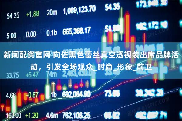 新闻配资官网 向佐黑色蕾丝真空透视装出席品牌活动，引发全场观众_时尚_形象_前卫