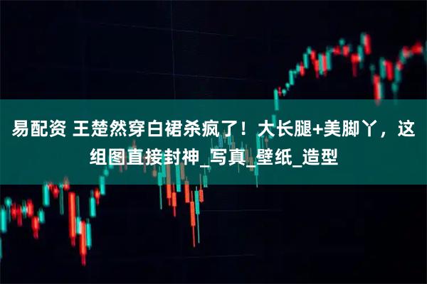 易配资 王楚然穿白裙杀疯了！大长腿+美脚丫，这组图直接封神_写真_壁纸_造型