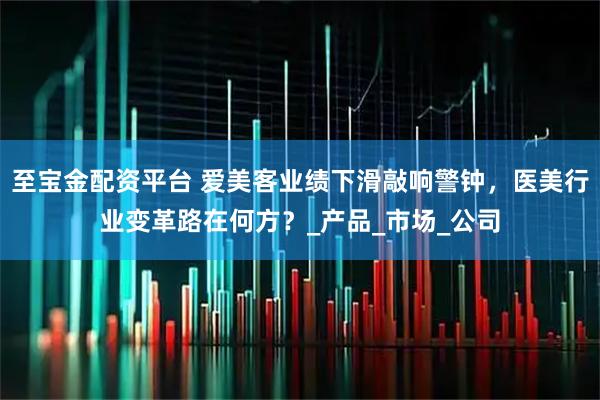 至宝金配资平台 爱美客业绩下滑敲响警钟，医美行业变革路在何方？_产品_市场_公司