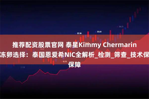 推荐配资股票官网 泰星Kimmy Chermarin的冻卵选择：泰国恩爱希NIC全解析_检测_筛查_技术保障