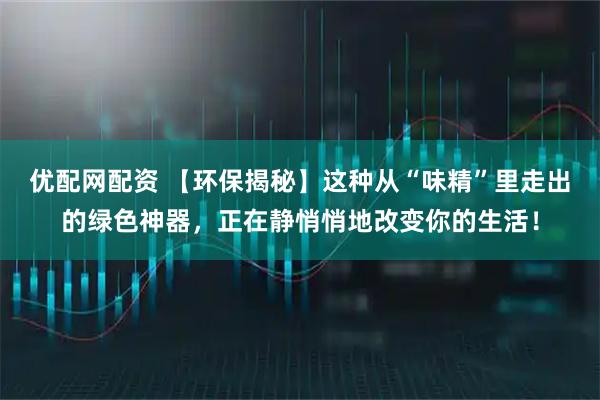 优配网配资 【环保揭秘】这种从“味精”里走出的绿色神器，正在静悄悄地改变你的生活！