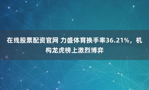 在线股票配资官网 力盛体育换手率36.21%，机构龙虎榜上激烈博弈