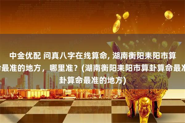 中金优配 问真八字在线算命, 湖南衡阳耒阳市算卦、算命最准的地方，哪里准？(湖南衡阳耒阳市算卦算命最准的地方)