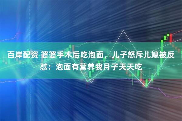 百岸配资 婆婆手术后吃泡面，儿子怒斥儿媳被反怼：泡面有营养我月子天天吃