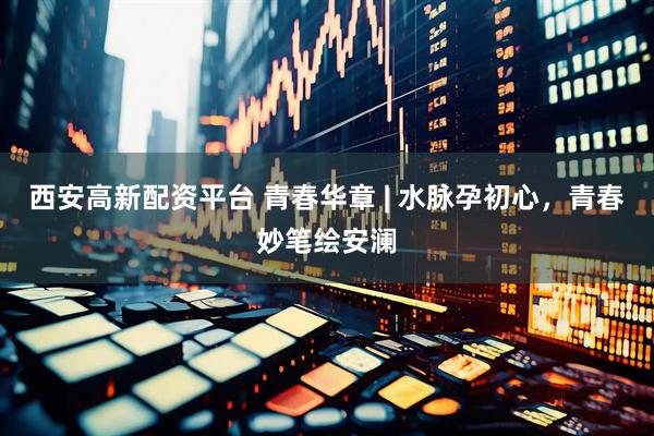 西安高新配资平台 青春华章 | 水脉孕初心，青春妙笔绘安澜