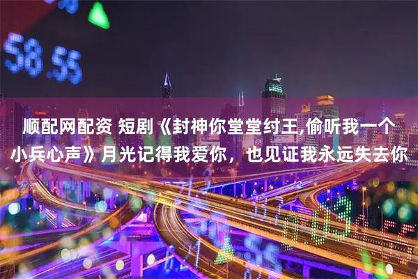 顺配网配资 短剧《封神你堂堂纣王,偷听我一个小兵心声》月光记得我爱你，也见证我永远失去你