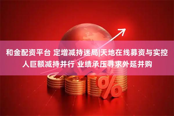 和金配资平台 定增减持迷局|天地在线募资与实控人巨额减持并行 业绩承压寻求外延并购