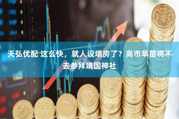 天弘优配 这么快，就人设塌房了？高市早苗将不去参拜靖国神社