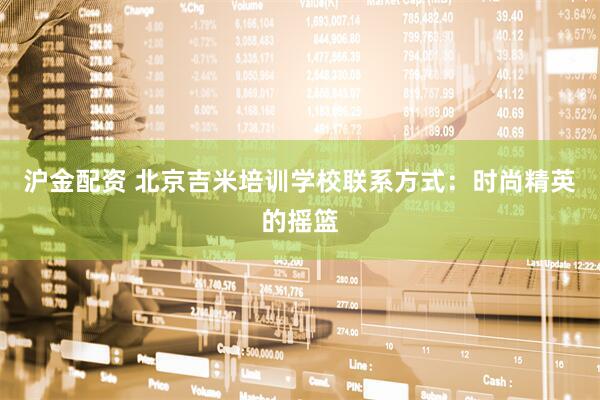 沪金配资 北京吉米培训学校联系方式：时尚精英的摇篮