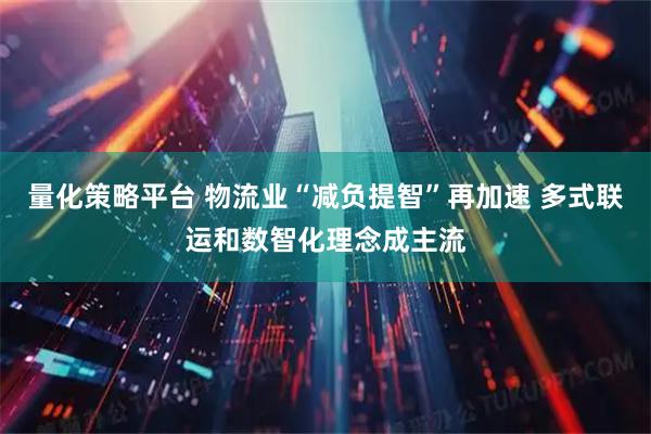 量化策略平台 物流业“减负提智”再加速 多式联运和数智化理念成主流