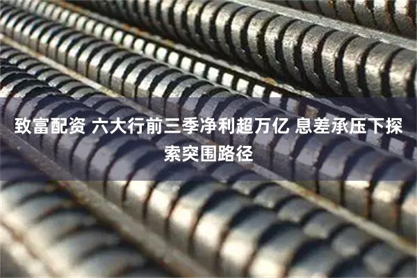 致富配资 六大行前三季净利超万亿 息差承压下探索突围路径