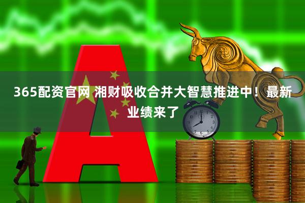 365配资官网 湘财吸收合并大智慧推进中！最新业绩来了