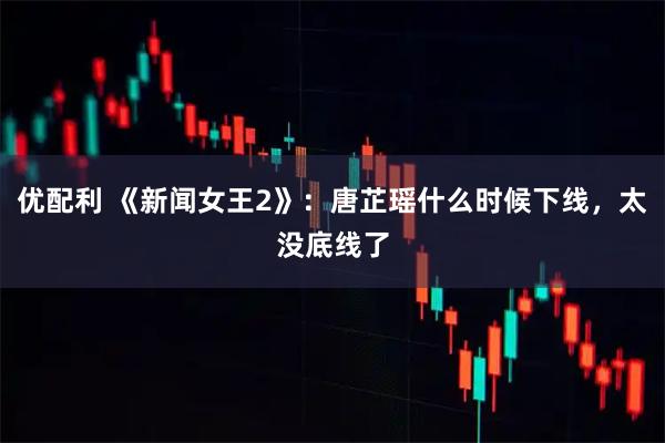 优配利 《新闻女王2》：唐芷瑶什么时候下线，太没底线了