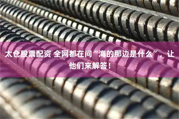 太仓股票配资 全网都在问“海的那边是什么”，让他们来解答！