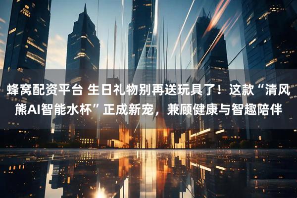 蜂窝配资平台 生日礼物别再送玩具了！这款“清风熊AI智能水杯”正成新宠，兼顾健康与智趣陪伴