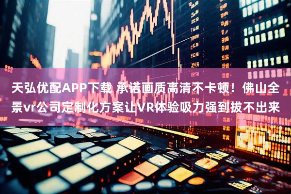 天弘优配APP下载 承诺画质高清不卡顿！佛山全景vr公司定制化方案让VR体验吸力强到拔不出来