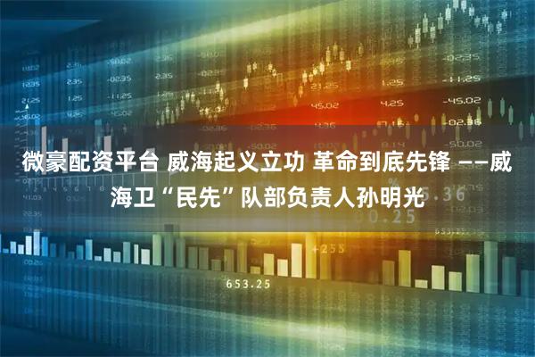 微豪配资平台 威海起义立功 革命到底先锋 ——威海卫“民先”队部负责人孙明光