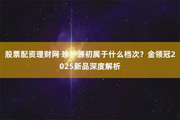 股票配资理财网 珍护源初属于什么档次？金领冠2025新品深度解析
