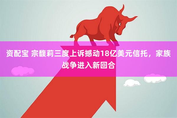 资配宝 宗馥莉三度上诉撼动18亿美元信托，家族战争进入新回合