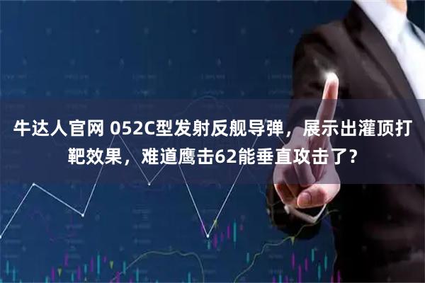 牛达人官网 052C型发射反舰导弹，展示出灌顶打靶效果，难道鹰击62能垂直攻击了？