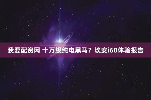 我要配资网 十万级纯电黑马？埃安i60体验报告