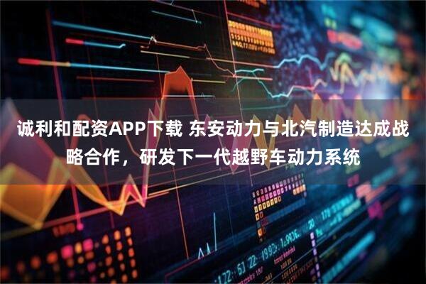 诚利和配资APP下载 东安动力与北汽制造达成战略合作，研发下一代越野车动力系统