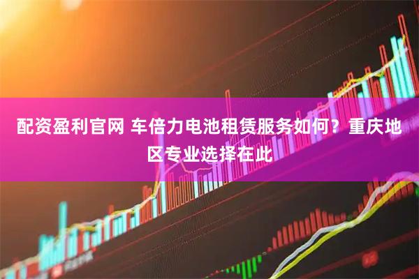 配资盈利官网 车倍力电池租赁服务如何？重庆地区专业选择在此
