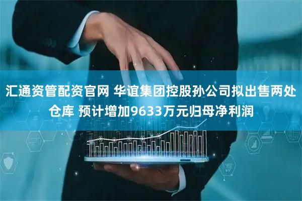 汇通资管配资官网 华谊集团控股孙公司拟出售两处仓库 预计增加9633万元归母净利润