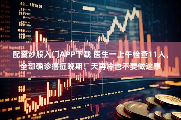 配资炒股入门APP下载 医生一上午检查11人，全部确诊癌症晚期！天再冷也不要做这事