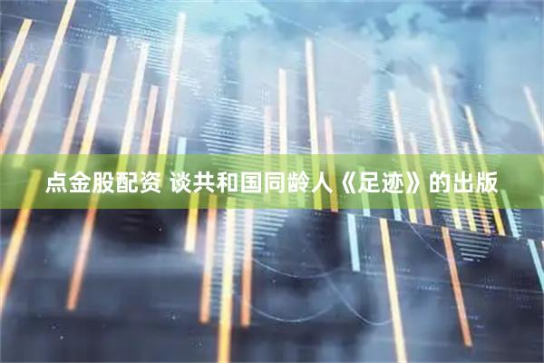 点金股配资 谈共和国同龄人《足迹》的出版