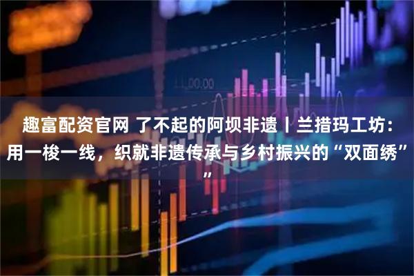 趣富配资官网 了不起的阿坝非遗丨兰措玛工坊：用一梭一线，织就非遗传承与乡村振兴的“双面绣”